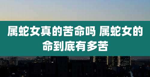 属蛇女真的苦命吗 属蛇女的命到底有多苦