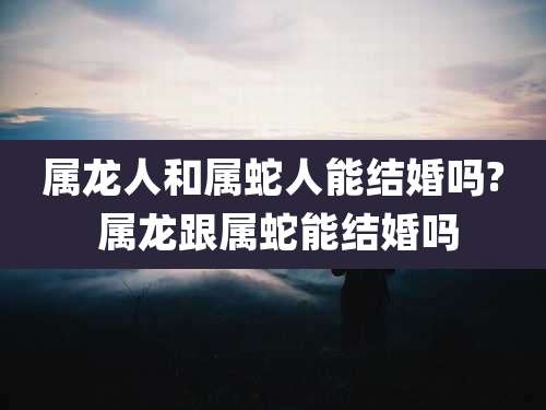 属龙人和属蛇人能结婚吗? 属龙跟属蛇能结婚吗