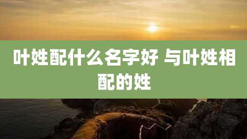 叶姓配什么名字好 与叶姓相配的姓