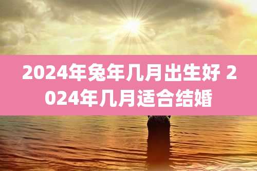 2024年兔年几月出生好 2024年几月适合结婚