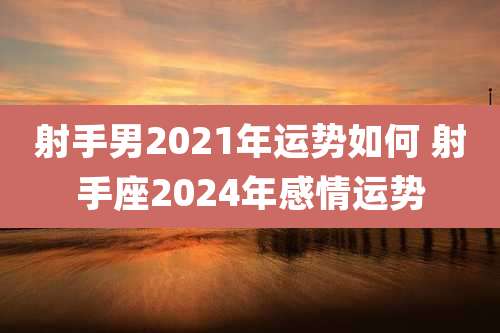 射手男2021年运势如何 射手座2024年感情运势