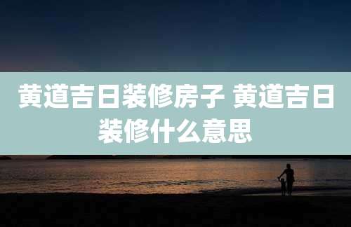 黄道吉日装修房子 黄道吉日装修什么意思