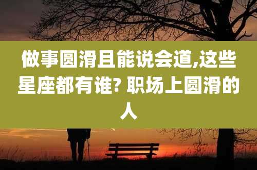 做事圆滑且能说会道,这些星座都有谁? 职场上圆滑的人