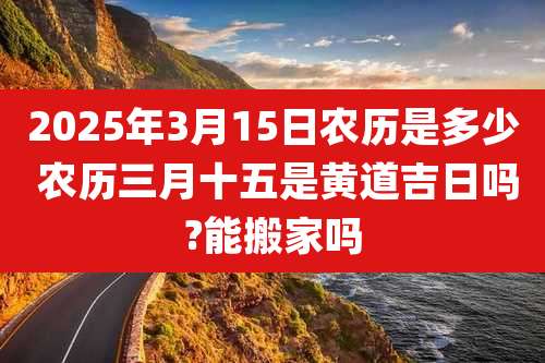 2025年3月15日农历是多少 农历三月十五是黄道吉日吗?能搬家吗