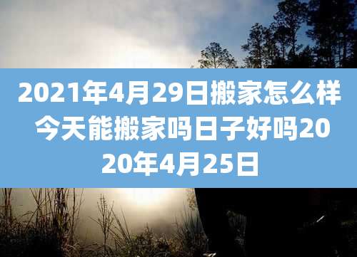 2021年4月29日搬家怎么样 今天能搬家吗日子好吗2020年4月25日