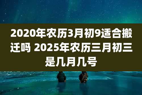 2020年农历3月初9适合搬迁吗 2025年农历三月初三是几月几号