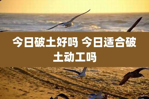 今日破土好吗 今日适合破土动工吗