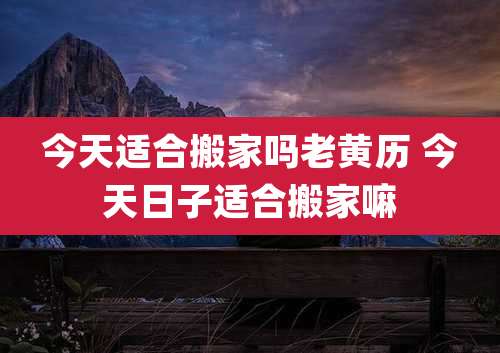 今天适合搬家吗老黄历 今天日子适合搬家嘛