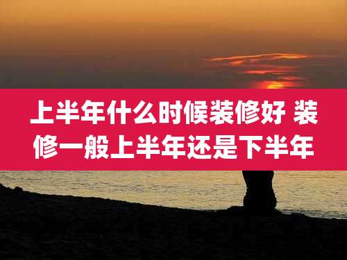 上半年什么时候装修好 装修一般上半年还是下半年