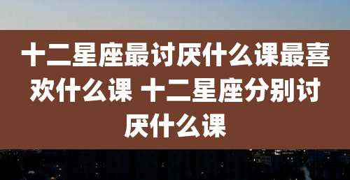 十二星座最讨厌什么课最喜欢什么课 十二星座分别讨厌什么课