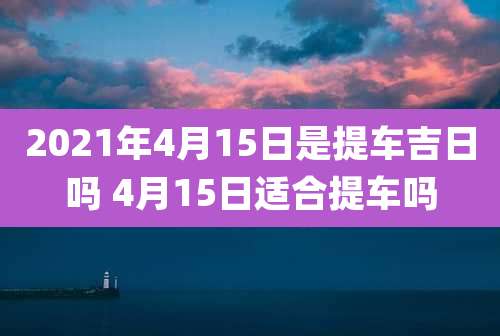 2021年4月15日是提车吉日吗 4月15日适合提车吗