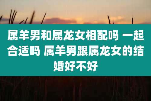 属羊男和属龙女相配吗 一起合适吗 属羊男跟属龙女的结婚好不好