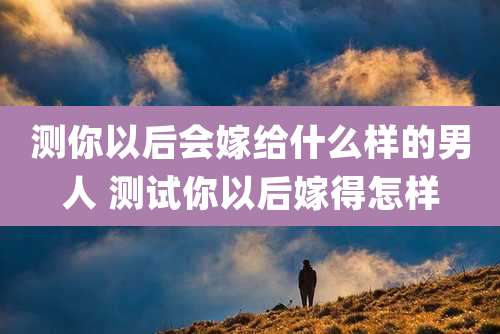 测你以后会嫁给什么样的男人 测试你以后嫁得怎样
