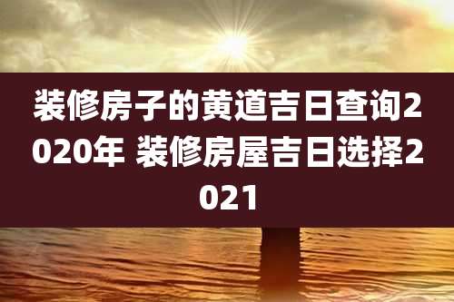 装修房子的黄道吉日查询2020年 装修房屋吉日选择2021