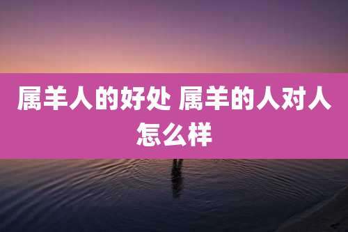 属羊人的好处 属羊的人对人怎么样