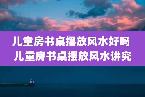 儿童房书桌摆放风水好吗 儿童房书桌摆放风水讲究