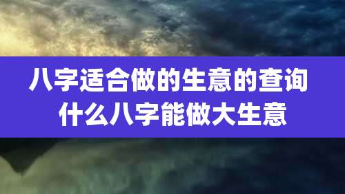 八字适合做的生意的查询 什么八字能做大生意