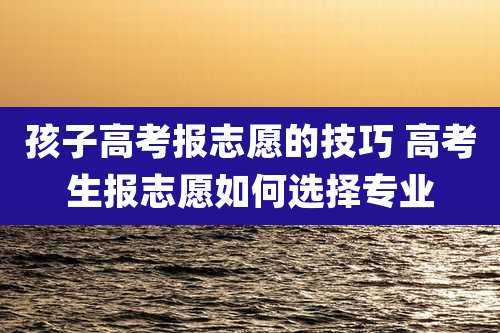孩子高考报志愿的技巧 高考生报志愿如何选择专业