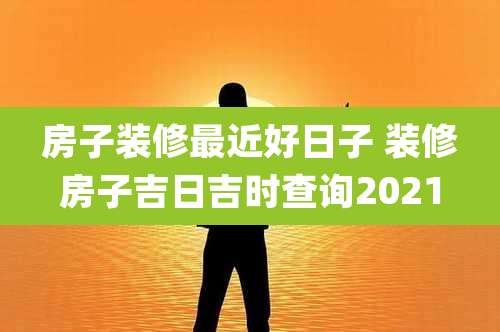 房子装修最近好日子 装修房子吉日吉时查询2021