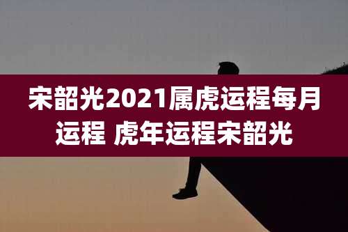 宋韶光2021属虎运程每月运程 虎年运程宋韶光