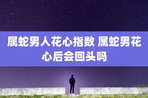 属蛇男人花心指数 属蛇男花心后会回头吗