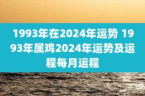 1993年在2024年运势 1993年属鸡2024年运势及运程每月运程
