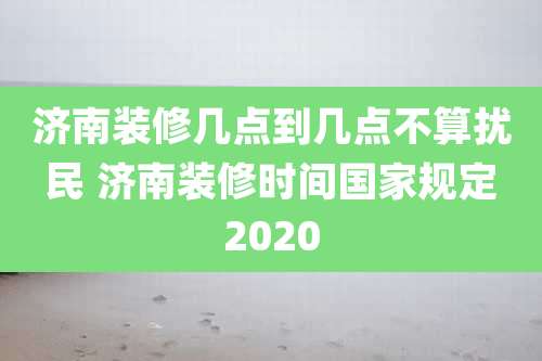 济南装修几点到几点不算扰民 济南装修时间国家规定2020