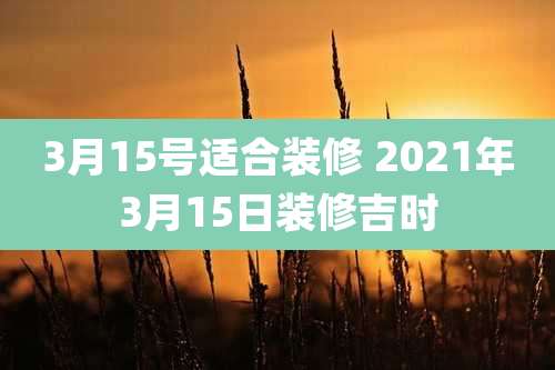 3月15号适合装修 2021年3月15日装修吉时