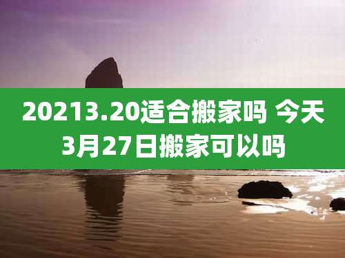 20213.20适合搬家吗 今天3月27日搬家可以吗