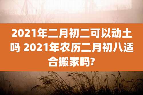2021年二月初二可以动土吗 2021年农历二月初八适合搬家吗?