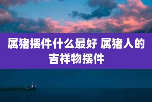 属猪摆件什么最好 属猪人的吉祥物摆件