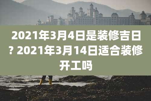 2021年3月4日是装修吉日? 2021年3月14日适合装修开工吗