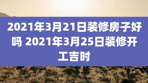 2021年3月21日装修房子好吗 2021年3月25日装修开工吉时