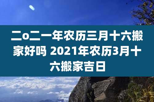 二o二一年农历三月十六搬家好吗 2021年农历3月十六搬家吉日