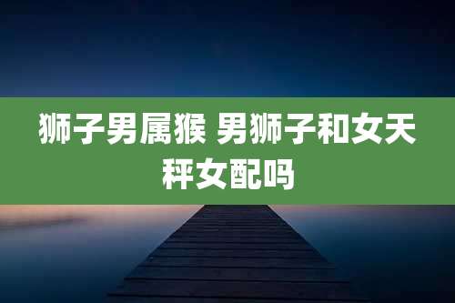 狮子男属猴 男狮子和女天秤女配吗