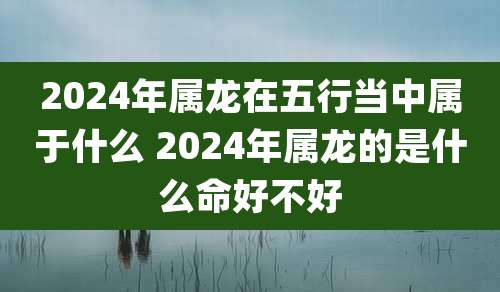 2024年属龙在五行当中属于什么 2024年属龙的是什么命好不好