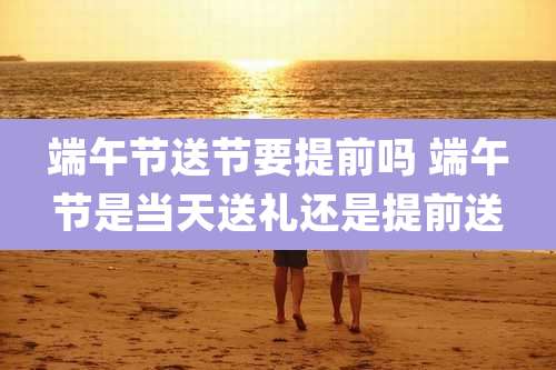 端午节送节要提前吗 端午节是当天送礼还是提前送