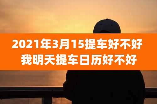2021年3月15提车好不好 我明天提车日历好不好
