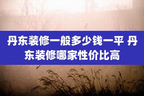 丹东装修一般多少钱一平 丹东装修哪家性价比高