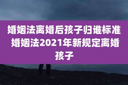 婚姻法离婚后孩子归谁标准 婚姻法2021年新规定离婚孩子