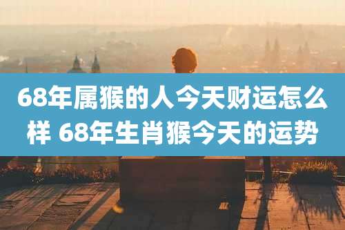 68年属猴的人今天财运怎么样 68年生肖猴今天的运势