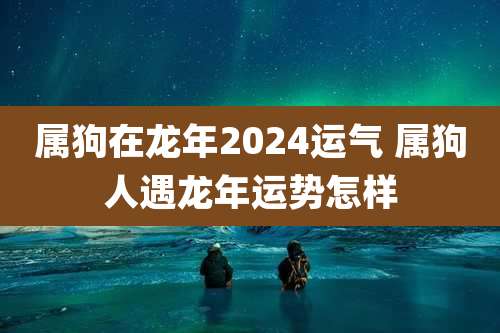 属狗在龙年2024运气 属狗人遇龙年运势怎样