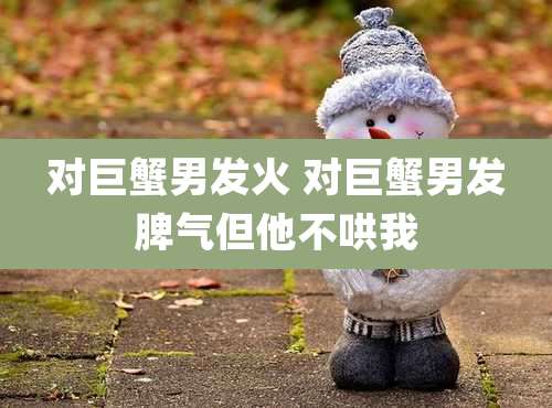 对巨蟹男发火 对巨蟹男发脾气但他不哄我
