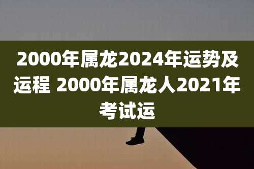 2000年属龙2024年运势及运程 2000年属龙人2021年考试运
