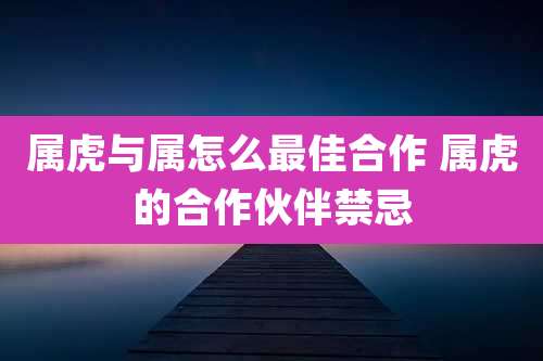 属虎与属怎么最佳合作 属虎的合作伙伴禁忌