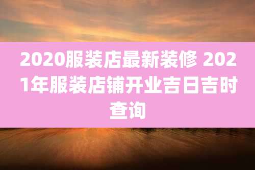 2020服装店最新装修 2021年服装店铺开业吉日吉时查询