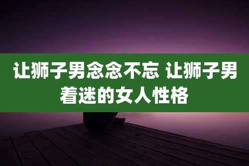 让狮子男念念不忘 让狮子男着迷的女人性格