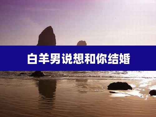 白羊男说想和你结婚