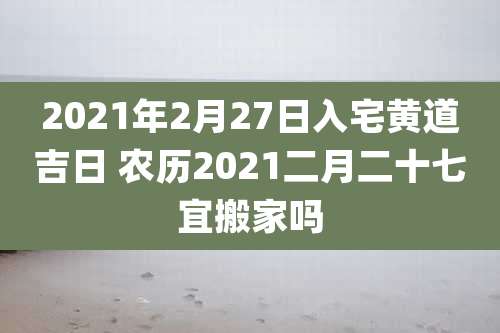 2021年2月27日入宅黄道吉日 农历2021二月二十七宜搬家吗