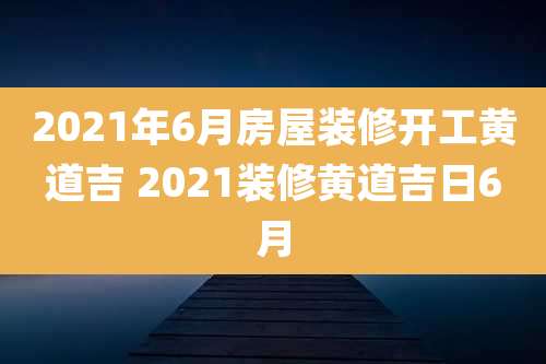 2021年6月房屋装修开工黄道吉 2021装修黄道吉日6月